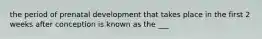 the period of prenatal development that takes place in the first 2 weeks after conception is known as the ___