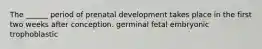 The ______ period of prenatal development takes place in the first two weeks after conception. germinal fetal embryonic trophoblastic