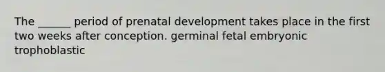 The ______ period of prenatal development takes place in the first two weeks after conception. germinal fetal embryonic trophoblastic