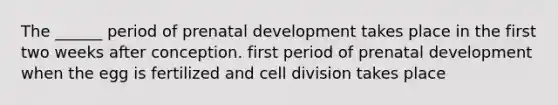 The ______ period of prenatal development takes place in the first two weeks after conception. first period of prenatal development when the egg is fertilized and cell division takes place