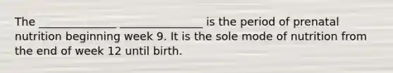 The ______________ _______________ is the period of prenatal nutrition beginning week 9. It is the sole mode of nutrition from the end of week 12 until birth.