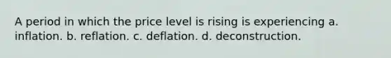 A period in which the price level is rising is experiencing a. inflation. b. reflation. c. deflation. d. deconstruction.