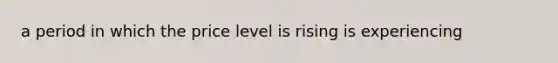 a period in which the price level is rising is experiencing