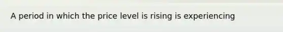 A period in which the price level is rising is experiencing