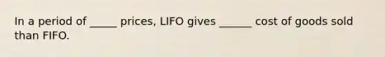 In a period of _____ prices, LIFO gives ______ cost of goods sold than FIFO.