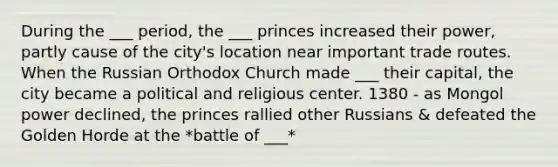 During the ___ period, the ___ princes increased their power, partly cause of the city's location near important trade routes. When the Russian Orthodox Church made ___ their capital, the city became a political and religious center. 1380 - as Mongol power declined, the princes rallied other Russians & defeated the Golden Horde at the *battle of ___*