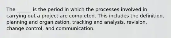 The ______ is the period in which the processes involved in carrying out a project are completed. This includes the definition, planning and organization, tracking and analysis, revision, change control, and communication.