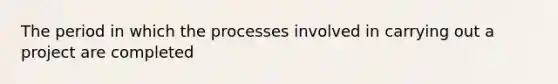 The period in which the processes involved in carrying out a project are completed