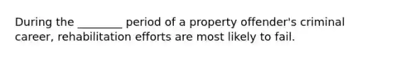 During the ________ period of a property offender's criminal career, rehabilitation efforts are most likely to fail.