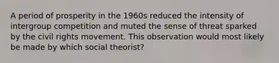 A period of prosperity in the 1960s reduced the intensity of intergroup competition and muted the sense of threat sparked by the civil rights movement. This observation would most likely be made by which social theorist?