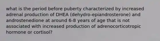 what is the period before puberty characterized by increased adrenal production of DHEA (dehydro-epiandrosterone) and androstenedione at around 6-8 years of age that is not associated with increased production of adrenocorticotropic hormone or cortisol?