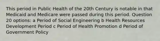 This period in Public Health of the 20th Century is notable in that Medicaid and Medicare were passed during this period. Question 20 options: a Period of Social Engineering b Health Resources Development Period c Period of Health Promotion d Period of Government Policy