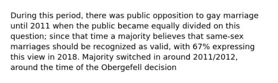 During this period, there was public opposition to gay marriage until 2011 when the public became equally divided on this question; since that time a majority believes that same-sex marriages should be recognized as valid, with 67% expressing this view in 2018. Majority switched in around 2011/2012, around the time of the Obergefell decision