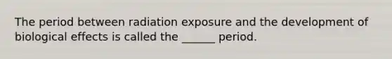 The period between radiation exposure and the development of biological effects is called the ______ period.