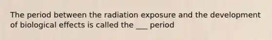 The period between the radiation exposure and the development of biological effects is called the ___ period