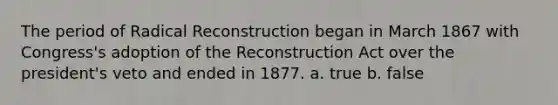 The period of Radical Reconstruction began in March 1867 with Congress's adoption of the Reconstruction Act over the president's veto and ended in 1877. a. true b. false