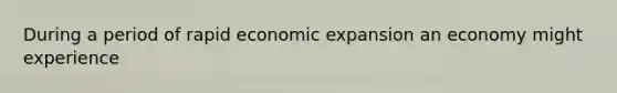 During a period of rapid economic expansion an economy might experience