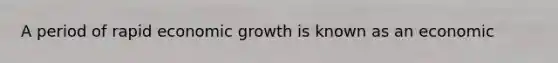 A period of rapid economic growth is known as an economic