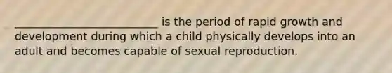 __________________________ is the period of rapid growth and development during which a child physically develops into an adult and becomes capable of sexual reproduction.