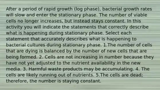 After a period of rapid growth (log phase), bacterial growth rates will slow and enter the stationary phase. The number of viable cells no longer increases, but instead stays constant. In this activity you will indicate the statements that correctly describe what is happening during stationary phase. Select each statement that accurately describes what is happening to bacterial cultures during stationary phase. 1.The number of cells that are dying is balanced by the number of new cells that are being formed. 2. Cells are not increasing in number because they have not yet adjusted to the nutrient availability in the new media. 3. Harmful waste products may be accumulating. 4. The cells are likely running out of nutrients. 5.The cells are dead; therefore, the number is staying constant.