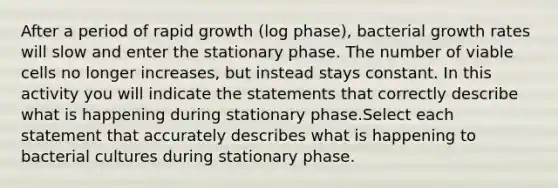 After a period of rapid growth (log phase), bacterial growth rates will slow and enter the stationary phase. The number of viable cells no longer increases, but instead stays constant. In this activity you will indicate the statements that correctly describe what is happening during stationary phase.Select each statement that accurately describes what is happening to bacterial cultures during stationary phase.