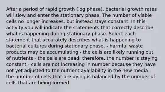 After a period of rapid growth (log phase), bacterial growth rates will slow and enter the stationary phase. The number of viable cells no longer increases, but instead stays constant. In this activity you will indicate the statements that correctly describe what is happening during stationary phase. Select each statement that accurately describes what is happening to bacterial cultures during stationary phase. - harmful waste products may be accumulating - the cells are likely running out of nutrients - the cells are dead; therefore, the number is staying constant - cells are not increasing in number because they have not yet adjusted to the nutrient availability in the new media - the number of cells that are dying is balanced by the number of cells that are being formed