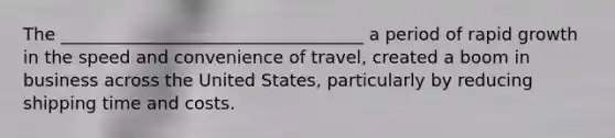 The ___________________________________ a period of rapid growth in the speed and convenience of travel, created a boom in business across the United States, particularly by reducing shipping time and costs.