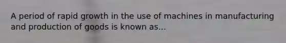 A period of rapid growth in the use of machines in manufacturing and production of goods is known as...