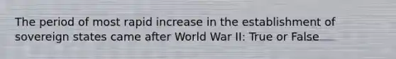 The period of most rapid increase in the establishment of sovereign states came after World War II: True or False