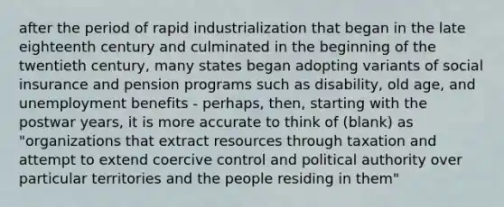 after the period of rapid industrialization that began in the late eighteenth century and culminated in the beginning of the twentieth century, many states began adopting variants of <a href='https://www.questionai.com/knowledge/kZPQp1cUIK-social-insurance' class='anchor-knowledge'>social insurance</a> and pension programs such as disability, old age, and unemployment benefits - perhaps, then, starting with the postwar years, it is more accurate to think of (blank) as "organizations that extract resources through taxation and attempt to extend coercive control and political authority over particular territories and the people residing in them"