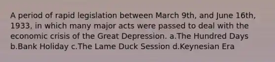 A period of rapid legislation between March 9th, and June 16th, 1933, in which many major acts were passed to deal with the economic crisis of the Great Depression. a.The Hundred Days b.Bank Holiday c.The Lame Duck Session d.Keynesian Era