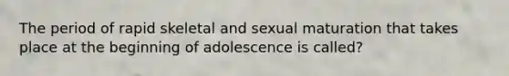 The period of rapid skeletal and sexual maturation that takes place at the beginning of adolescence is called?