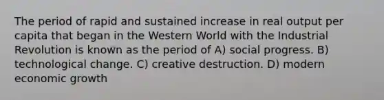 The period of rapid and sustained increase in real output per capita that began in the Western World with the Industrial Revolution is known as the period of A) social progress. B) technological change. C) creative destruction. D) modern economic growth