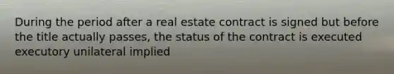 During the period after a real estate contract is signed but before the title actually passes, the status of the contract is executed executory unilateral implied