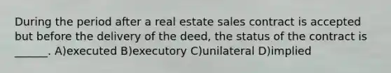 During the period after a real estate sales contract is accepted but before the delivery of the deed, the status of the contract is ______. A)executed B)executory C)unilateral D)implied