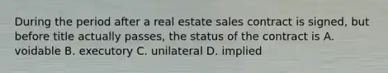 During the period after a real estate sales contract is signed, but before title actually passes, the status of the contract is A. voidable B. executory C. unilateral D. implied