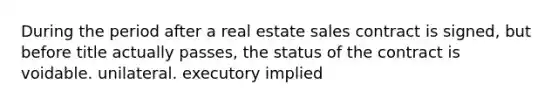 During the period after a real estate sales contract is signed, but before title actually passes, the status of the contract is voidable. unilateral. executory implied