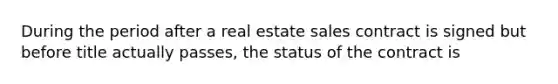 During the period after a real estate sales contract is signed but before title actually passes, the status of the contract is