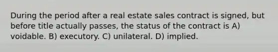 During the period after a real estate sales contract is signed, but before title actually passes, the status of the contract is A) voidable. B) executory. C) unilateral. D) implied.