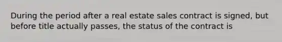 During the period after a real estate sales contract is signed, but before title actually passes, the status of the contract is