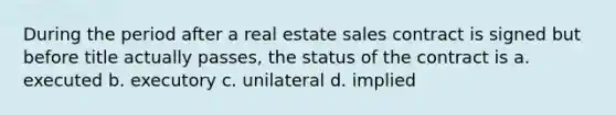 During the period after a real estate sales contract is signed but before title actually passes, the status of the contract is a. executed b. executory c. unilateral d. implied