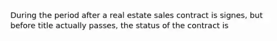 During the period after a real estate sales contract is signes, but before title actually passes, the status of the contract is