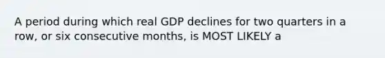 A period during which real GDP declines for two quarters in a row, or six consecutive months, is MOST LIKELY a