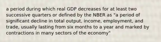 a period during which real GDP decreases for at least two successive quarters or defined by the NBER as "a period of significant decline in total output, income, employment, and trade, usually lasting from six months to a year and marked by contractions in many sectors of the economy"