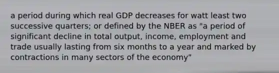 a period during which real GDP decreases for watt least two successive quarters; or defined by the NBER as "a period of significant decline in total output, income, employment and trade usually lasting from six months to a year and marked by contractions in many sectors of the economy"