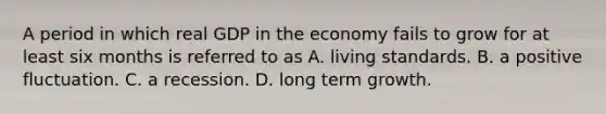 A period in which real GDP in the economy fails to grow for at least six months is referred to as A. living standards. B. a positive fluctuation. C. a recession. D. long term growth.