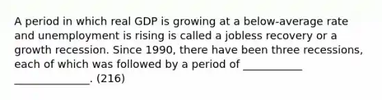 A period in which real GDP is growing at a below-average rate and unemployment is rising is called a jobless recovery or a growth recession. Since 1990, there have been three recessions, each of which was followed by a period of ___________ ______________. (216)