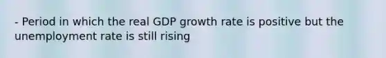 - Period in which the real GDP growth rate is positive but the unemployment rate is still rising