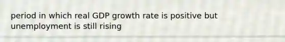 period in which real GDP growth rate is positive but unemployment is still rising