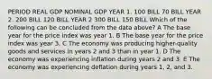 PERIOD REAL GDP NOMINAL GDP YEAR 1. 100 BILL 70 BILL YEAR 2. 200 BILL 120 BILL YEAR 2 300 BILL 150 BILL Which of the following can be concluded from the data above? A The base year for the price index was year 1. B The base year for the price index was year 3. C The economy was producing higher-quality goods and services in years 2 and 3 than in year 1. D The economy was experiencing inflation during years 2 and 3. E The economy was experiencing deflation during years 1, 2, and 3.